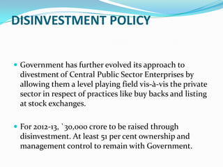 DISINVESTMENT POLICY


 Government has further evolved its approach to
 divestment of Central Public Sector Enterprises by
 allowing them a level playing field vis-à-vis the private
 sector in respect of practices like buy backs and listing
 at stock exchanges.

 For 2012-13, `30,000 crore to be raised through
 disinvestment. At least 51 per cent ownership and
 management control to remain with Government.
 
