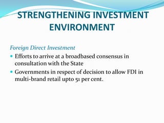 STRENGTHENING INVESTMENT
        ENVIRONMENT
Foreign Direct Investment
 Efforts to arrive at a broadbased consensus in
  consultation with the State
 Governments in respect of decision to allow FDI in
  multi-brand retail upto 51 per cent.
 