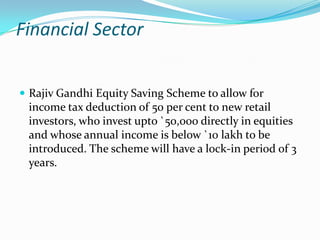 Financial Sector


 Rajiv Gandhi Equity Saving Scheme to allow for
 income tax deduction of 50 per cent to new retail
 investors, who invest upto `50,000 directly in equities
 and whose annual income is below `10 lakh to be
 introduced. The scheme will have a lock-in period of 3
 years.
 