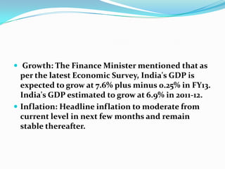  Growth: The Finance Minister mentioned that as
  per the latest Economic Survey, India's GDP is
  expected to grow at 7.6% plus minus 0.25% in FY13.
  India's GDP estimated to grow at 6.9% in 2011-12.
 Inflation: Headline inflation to moderate from
  current level in next few months and remain
  stable thereafter.
 
