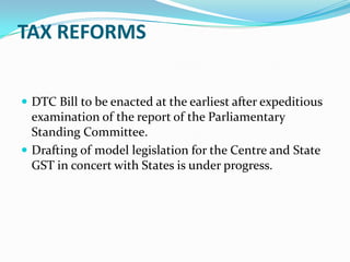 TAX REFORMS


 DTC Bill to be enacted at the earliest after expeditious
  examination of the report of the Parliamentary
  Standing Committee.
 Drafting of model legislation for the Centre and State
  GST in concert with States is under progress.
 