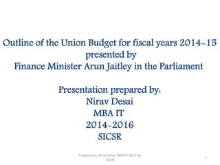 Prepared by: Nirav Desai, MBA IT 2014-16
SICSR
1
Outline of the Union Budget for fiscal years 2014-15
presented by
Finance Minister Arun Jaitley in the Parliament
Presentation prepared by:
Nirav Desai
MBA IT
2014-2016
SICSR
 
