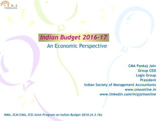 Indian Budget 2016-17
CMA Pankaj Jain
Group CEO
Logix Group
President
Indian Society of Management Accountants
www.cmaonline.in
www.linkedin.com/in/pjainonline
NMA, ICAI-CMA, ICSI Joint Program on Indian Budget 2016 (4.3.16)
An Economic Perspective
 