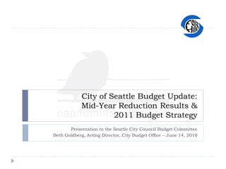 City of Seattle Budget Update:
            Mid-Year Reduction Results &
                     2011 Budget Strategy
       Presentation to the Seattle City Council Budget Committee
Beth Goldberg, Acting Director, City Budget Office – June 14, 2010
 