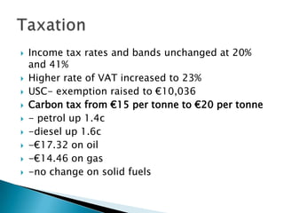    Income tax rates and bands unchanged at 20%
    and 41%
   Higher rate of VAT increased to 23%
   USC- exemption raised to €10,036
   Carbon tax from €15 per tonne to €20 per tonne
   - petrol up 1.4c
   -diesel up 1.6c
   -€17.32 on oil
   -€14.46 on gas
   -no change on solid fuels
 