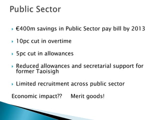    €400m savings in Public Sector pay bill by 2013

   10pc cut in overtime

   5pc cut in allowances

   Reduced allowances and secretarial support for
    former Taoisigh

   Limited recruitment across public sector

Economic impact??       Merit goods!
 