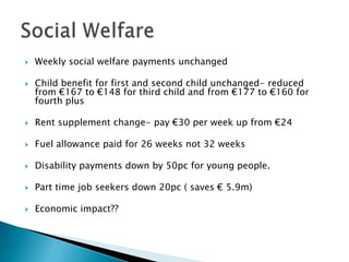    Weekly social welfare payments unchanged

   Child benefit for first and second child unchanged- reduced
    from €167 to €148 for third child and from €177 to €160 for
    fourth plus

   Rent supplement change- pay €30 per week up from €24

   Fuel allowance paid for 26 weeks not 32 weeks

   Disability payments down by 50pc for young people.

   Part time job seekers down 20pc ( saves € 5.9m)

   Economic impact??
 