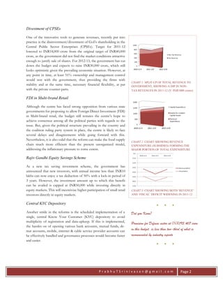 P r a b h u T S r i n i v a s a n @ g m a i l . c o m Page 2
Divestment of CPSEs
One of the innovative tools to generate revenues, recently put into
practice is the disinvestment/divestment of GoI’s shareholding in the
Central Public Sector Enterprises (CPSEs). Target for 2011-12
lowered to INR14,000 crore from the original target of INR40,000
crore, as the government did not find the market conditions attractive
enough to justify sale of shares. For 2012-13, the government has cut
down the budget and expects to raise INR30,000 crore, which still
looks optimistic given the prevailing economic situation. However, at
any point in time, at least 51% ownership and management control
would rest with the government, thus providing the firms with
stability and at the same time, necessary financial flexibility, at par
with the private counter-parts.
FDI in Multi-brand Retail
Although the centre has faced strong opposition from various state
governments for proposing to allow Foreign Direct Investment (FDI)
in Multi-brand retail, the budget still restates the centre’s hope to
achieve consensus among all the political parties with regards to the
issue. But, given the political structure prevailing in the country and
the coalition ruling party system in place, the centre is likely to face
several delays and disagreements while going forward with this.
Nevertheless, it is also valid that the reform can make the food supply
chain much more efficient than the present unorganized model,
addressing the inflationary pressure to some extent.
Rajiv Gandhi Equity Savings Scheme
As a new tax saving investment scheme, the government has
announced that new investors, with annual income less than INR10
lakhs can now enjoy a tax deduction of 50% with a lock-in period of
3 years. However, the investment amount up to which this benefit
can be availed is capped at INR50,000 while investing directly in
equity markets. This will incentivize higher participation of small retail
investors directly in equity markets.
Central KYC Depository
Another stride in the reforms is the scheduled implementation of a
single, central Know Your Customer (KYC) depository to avoid
multiplicity of registration and data-upkeep. If this is implemented,
the hassles on of opening various bank accounts, mutual funds, de-
mat accounts, mobile, internet & cable service provider accounts can
be effectively handled and governance processes would become faster
and easier.
CHART 1: SPLIT-UP OF TOTAL REVENUE TO
GOVERNMENT, SHOWING A DIP IN NON-
TAX REVENUES IN 2011-12 (Y: INR1000 crores)
CHART 2: CHART SHOWING REVENUE
EXPENDITURE (SUBSIDIES) FORMING THE
MAJOR PORTION OF TOTAL EXPENDITURE
CHART 3: CHART SHOWING BOTH ‘REVENUE’
AND ‘FISCAL’ DEFICIT WIDENING IN 2011-12
● ● ●
Did you Know?
Provision for Defense sector at INR193,407 crore
in this budget, is less than two-third of what is
recommended by industry experts
● ● ●
 