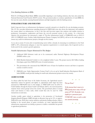 P r a b h u T S r i n i v a s a n @ g m a i l . c o m Page 3
Core Banking Solutions in RRBs
With 81 of 82 Regional Rural Banks (RRBs) successfully migrating to core banking solutions, they have also joined the
National Electronic Fund Transfer (NEFT) system. The government plans to continue capitalization of weak RRBs for
the next two years, thereby ensuring financial inclusion and high integration with the banking system.
INFRASTRUCTURE AND INDUSTRY
India’s long-term focus on infrastructure development is growth oriented as it should be for any developing economy.
The 12th five year plan infrastructure spending projected at INR50 lakh crore also shows the importance and emphasis
the country places on infrastructure, as this is the first and fore-most aspect that catalyzes and enables increase in
production, consumption, employment and hence the over-all economic activity in the country. As a short-term
objective the government has announced a target of ‘Tax-free infrastructure bonds’ of INR60,000 crore in 2012-13
(2011-12: INR8,000 crore). Further, India Infrastructure Finance Company Ltd (IIFCL) will act as the nodal agency to
ensure easy credit for infrastructure projects, through-out the country.
As we aim to create 10 crore jobs in manufacturing sector within a decade, by increasing its contribution to the Total
GDP to 25%, infrastructure adequacy to meet the expansion requirements is a crucial aspect, that if ignored can be a
bottle-neck for the country’s growth aspirations.
Notable Infrastructure Targets Mentioned In This Budget
 Additional 8,800 kilometer roads are to be constructed, under National Highways Development Project
(NHDP) within a year.
 Delhi-Mumbai Industrial Corridor is to be completed within 5 years. The project receives $4.5 billion funding
from Japan, apart from INR18,500 crore of central assistance.
 The government also announced that INR3,900 crore of loans for handloom weavers and their co-operative
societies would be waived.
 INR5,000 crore ‘India Opportunities Venture Fund’ to be set up by Small Industries Development Bank of
India (SIDBI) would provide funding for small scale infrastructure projects across the country
AGRICULTURE
As always called the back bone of the Indian Economy, the Agricultural sector’s
importance cannot be ignored, and rightly so, agricultural credit target has been
increased by INR100,000 crore in this budget, to INR575,000 crore for 2012-13.
Credit facilities through the Kisan Credit Card Scheme (KCC), has received positive
response from various groups across the country. The government plans to extend
smart card features to these cards, which would then also be used for ATM
transactions in rural areas.
Another notable aspect related to agriculture is the promotion of Accelerated
Irrigation Benefit Program (AIBP) through an allocation step up by 13%, to approx.
INR14,250 crore. With these various initiatives and priority lending schemes, India is
heading to the second phase of green revolution, yet many agriculture-related
infrastructure requirements are lacking at present to enable a sustainable fast growth
in agricultural production.
● ● ●
Did you Know?
If the primary bread-winner of a
BPL family passes away in the age-
group of 18-64, the family is now
eligible for a government grant
INR20,000, twice as much as what
was awarded previously
● ● ●
 
