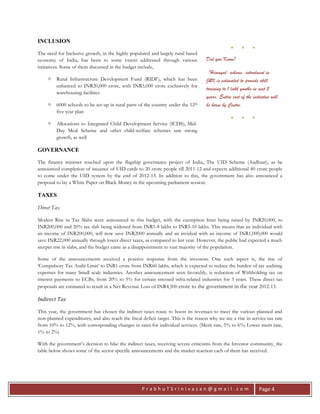 P r a b h u T S r i n i v a s a n @ g m a i l . c o m Page 4
INCLUSION
The need for Inclusive growth, in the highly populated and largely rural based
economy of India, has been to some extent addressed through various
initiatives. Some of them discussed in the budget include,
 Rural Infrastructure Development Fund (RIDF), which has been
enhanced to INR20,000 crore, with INR5,000 crore exclusively for
warehousing facilities
 6000 schools to be set-up in rural parts of the country under the 12th
five year plan
 Allocations to Integrated Child Development Service (ICDS), Mid-
Day Meal Scheme and other child-welfare schemes saw strong
growth, as well
GOVERNANCE
The finance minister touched upon the flagship governance project of India, The UID Scheme (Aadhaar), as he
announced completion of issuance of UID cards to 20 crore people till 2011-12 and expects additional 40 crore people
to come under the UID system by the end of 2012-13. In addition to this, the government has also announced a
proposal to lay a White Paper on Black Money in the upcoming parliament session.
TAXES
Direct Tax
Modest Rise in Tax Slabs were announced in this budget, with the exemption limit being raised by INR20,000, to
INR200,000 and 20% tax slab being widened from INR5-8 lakhs to INR5-10 lakhs. This means that an individual with
an income of INR200,000, will now save INR2000 annually and an invidual with an income of INR1,000,000 would
save INR22,000 annually through lower direct taxes, as compared to last year. However, the public had expected a much
steeper rise in slabs, and the budget came as a disappointment to vast majority of the population.
Some of the announcements received a positive response from the investors. One such aspect is, the rise of
‘Compulsory Tax Audit Limit’ to INR1 crore from INR60 lakhs, which is expected to reduce the burden of tax auditing
expenses for many Small scale industries. Another announcement seen favorably, is reduction of Withholding tax on
interest payments to ECBs, from 20% to 5% for certain stressed infra-related industries for 3 years. These direct tax
proposals are estimated to result in a Net Revenue Loss of INR4,500 crore to the government in the year 2012-13.
Indirect Tax
This year, the government has chosen the indirect taxes route to boost its revenues to meet the various planned and
non-planned expenditures, and also reach the fiscal deficit target. This is the reason why we see a rise in service tax rate
from 10% to 12%, with corresponding changes in rates for individual services. (Merit rate, 5% to 6%; Lower merit rate,
1% to 2%)
With the government’s decision to hike the indirect taxes, receiving severe criticisms from the Investor community, the
table below shows some of the sector specific announcements and the market reaction each of them has received.
● ● ●
Did you Know?
‘Himayat’ scheme, introduced in
J&K is estimated to provide skill
training to 1 lakh youths in next 5
years. Entire cost of the initiative will
be borne by Centre.
● ● ●
 