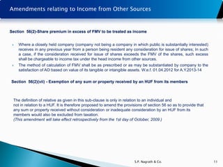 Amendments relating to Income from Other Sources


Section 56(2)-Share premium in excess of FMV to be treated as income


    Where a closely held company (company not being a company in which public is substantially interested)
     receives in any previous year from a person being resident any consideration for issue of shares; In such
     a case, if the consideration received for issue of shares exceeds the FMV of the shares, such excess
     shall be chargeable to income tax under the head income from other sources.
    The method of calculation of FMV shall be as prescribed or as may be substantiated by company to the
     satisfaction of AO based on value of its tangible or intangible assets. W.e.f. 01.04.2012 for A.Y.2013-14

Section 56(2)(vii) - Exemption of any sum or property received by an HUF from its members



 The definition of relative as given in this sub-clause is only in relation to an individual and
 not in relation to a HUF. It is therefore proposed to amend the provisions of section 56 so as to provide that
 any sum or property received without consideration or inadequate consideration by an HUF from its
 members would also be excluded from taxation.
 (This amendment will take effect retrospectively from the 1st day of October, 2009.)




                                                                       S.P. Nagrath & Co.                         11
 