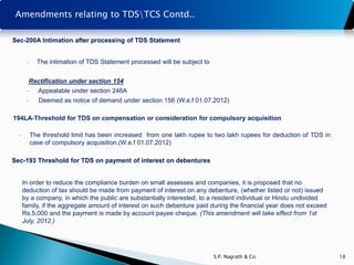 Amendments relating to TDSTCS Contd..

Sec-200A Intimation after processing of TDS Statement


       •     The intimation of TDS Statement processed will be subject to


           Rectification under section 154
       •      Appealable under section 246A
       •      Deemed as notice of demand under section 156 (W.e.f 01.07.2012)

194LA-Threshold for TDS on compensation or consideration for compulsory acquisition

  •        The threshold limit has been increased from one lakh rupee to two lakh rupees for deduction of TDS in
           case of compulsory acquisition.(W.e.f 01.07.2012)

Sec-193 Threshold for TDS on payment of interest on debentures


      In order to reduce the compliance burden on small assesses and companies, it is proposed that no
      deduction of tax should be made from payment of interest on any debenture, (whether listed or not) issued
      by a company, in which the public are substantially interested, to a resident individual or Hindu undivided
      family, if the aggregate amount of interest on such debenture paid during the financial year does not exceed
      Rs.5,000 and the payment is made by account payee cheque. (This amendment will take effect from 1st
      July, 2012.)




                                                                            S.P. Nagrath & Co.                       18
 