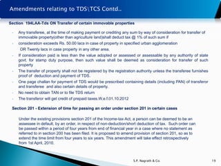 Amendments relating to TDSTCS Contd..

Section 194LAA-Tds ON Transfer of certain immovable properties

 •   Any transferee, at the time of making payment or crediting any sum by way of consideration for transfer of
     immovable property(other than agriculture land)shall deduct tax @ 1% of such sum if
 •   consideration exceeds Rs. 50.00 lacs in case of property in specified urban agglomeration
     OR Twenty lacs in case property in any other area.
 •   If consideration paid is less than the value adopted or assessed or assessable by any authority of state
     govt. for stamp duty purpose, then such value shall be deemed as consideration for transfer of such
     property
 •   The transfer of property shall not be registered by the registration authority unless the transferee furnishes
     proof of deduction and payment of TDS.
 •   One page challan for payment of TDS would be prescribed containing details (including PAN) of transferor
     and transferee and also certain details of property.
 •   No need to obtain TAN or to file TDS return
 •   The transferor will get credit of prepaid taxes.W.e.f.01.10.2012

 Section 201 - Extension of time for passing an order under section 201 in certain cases

     Under the existing provisions section 201 of the Income-tax Act, a person can be deemed to be an
     assessee in default, by an order, in respect of non-deduction/short deduction of tax. Such order can
     be passed within a period of four years from end of financial year in a case where no statement as
     referred to in section 200 has been filed. It is proposed to amend provision of section 201, so as to
     extend the time limit from four years to six years. This amendment will take effect retrospectively
     from 1st April, 2010.



                                                                        S.P. Nagrath & Co.                            19
 