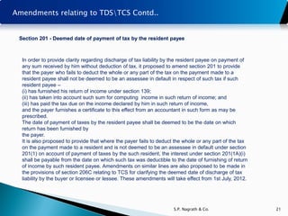 Amendments relating to TDSTCS Contd..


 Section 201 - Deemed date of payment of tax by the resident payee



  In order to provide clarity regarding discharge of tax liability by the resident payee on payment of
  any sum received by him without deduction of tax, it proposed to amend section 201 to provide
  that the payer who fails to deduct the whole or any part of the tax on the payment made to a
  resident payee shall not be deemed to be an assessee in default in respect of such tax if such
  resident payee –
  (i) has furnished his return of income under section 139;
  (ii) has taken into account such sum for computing income in such return of income; and
  (iii) has paid the tax due on the income declared by him in such return of income,
  and the payer furnishes a certificate to this effect from an accountant in such form as may be
  prescribed.
  The date of payment of taxes by the resident payee shall be deemed to be the date on which
  return has been furnished by
  the payer.
  It is also proposed to provide that where the payer fails to deduct the whole or any part of the tax
  on the payment made to a resident and is not deemed to be an assessee in default under section
  201(1) on account of payment of taxes by the such resident, the interest under section 201(1A)(i)
  shall be payable from the date on which such tax was deductible to the date of furnishing of return
  of income by such resident payee. Amendments on similar lines are also proposed to be made in
  the provisions of section 206C relating to TCS for clarifying the deemed date of discharge of tax
  liability by the buyer or licensee or lessee. These amendments will take effect from 1st July, 2012.




                                                                     S.P. Nagrath & Co.                  21
 