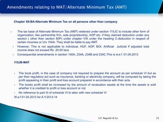 Amendments relating to MAT/Alternate Minimum Tax (AMT)


         Chapter XII-BA Alternate Minimum Tax on all persons other than company


            The tax base of Alternate Minimum Tax (AMT) widened under section 115JC to include other form of
             organization, like partnership firm, sole proprietorship, AOP etc. if they claimed deduction under any
             section ( other than section 80P) under chapter VIA under the heading C-deduction in respect of
             certain incomes or U/s 10AA. They shall be liable to pay AMT.
            However, This is not applicable to individual, HUF, AOP, BOI, Artificial Judicial If adjusted total
             income does not exceed Rs. 20.00 lacs.
            Consequential amendments in section 140A, 234A, 234B and 234C.This is w.e.f. 01.04.2013

         115JB-MAT


             The book profit, in the case of company not required to prepare the account as per schedule VI but as
              per their regulatory act such as insurance, banking or electricity company, will be computed by taking the
              profit appearing in their profit and loss account prepared in accordance with their acts.
             The books profit shall be increased by the amount of revaluation assets at the time the assets is sold
              whether it is credited to profit or loss account or not.
             No reference to part III of schedule VI to alien with new schedule VI
         W.e.f 01.04.2013 for A.Y.2013-14




                                                                            S.P. Nagrath & Co.                             23
 