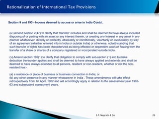 Rationalization of International Tax Provisions


Section 9 and 195 - Income deemed to accrue or arise in India Contd..


 (iv) Amend section 2(47) to clarify that ‘transfer’ includes and shall be deemed to have always included
 disposing of or parting with an asset or any interest therein, or creating any interest in any asset in any
 manner whatsoever, directly or indirectly, absolutely or conditionally, voluntarily or involuntarily by way
 of an agreement (whether entered into in India or outside India) or otherwise, notwithstanding that
 such transfer of rights has been characterized as being effected or dependent upon or flowing from the
 transfer of a share or shares of a company registered or incorporated outside India.

 (v) Amend section 195(1) to clarify that obligation to comply with sub-section (1) and to make
 deduction thereunder applies and shall be deemed to have always applied and extends and shall be
 deemed to have always extended to all persons, resident or non-resident, whether or not the non-
 resident has:-

 (a) a residence or place of business or business connection in India; or
 (b) any other presence in any manner whatsoever in India . These amendments will take effect
 retrospectively from 1st April, 1962 and will accordingly apply in relation to the assessment year 1962-
 63 and subsequent assessment years.




                                                                       S.P. Nagrath & Co.                      26
 
