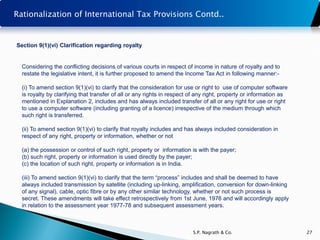 Rationalization of International Tax Provisions Contd..


Section 9(1)(vi) Clarification regarding royalty


  Considering the conflicting decisions of various courts in respect of income in nature of royalty and to
  restate the legislative intent, it is further proposed to amend the Income Tax Act in following manner:-

  (i) To amend section 9(1)(vi) to clarify that the consideration for use or right to use of computer software
  is royalty by clarifying that transfer of all or any rights in respect of any right, property or information as
  mentioned in Explanation 2, includes and has always included transfer of all or any right for use or right
  to use a computer software (including granting of a licence) irrespective of the medium through which
  such right is transferred.

  (ii) To amend section 9(1)(vi) to clarify that royalty includes and has always included consideration in
  respect of any right, property or information, whether or not

  (a) the possession or control of such right, property or information is with the payer;
  (b) such right, property or information is used directly by the payer;
  (c) the location of such right, property or information is in India.

  (iii) To amend section 9(1)(vi) to clarify that the term “process” includes and shall be deemed to have
  always included transmission by satellite (including up-linking, amplification, conversion for down-linking
  of any signal), cable, optic fibre or by any other similar technology, whether or not such process is
  secret. These amendments will take effect retrospectively from 1st June, 1976 and will accordingly apply
  in relation to the assessment year 1977-78 and subsequent assessment years.



                                                                         S.P. Nagrath & Co.                         27
 