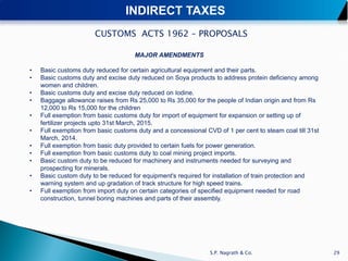 INDIRECT TAXES
                       CUSTOMS ACTS 1962 – PROPOSALS

                                     MAJOR AMENDMENTS

•   Basic customs duty reduced for certain agricultural equipment and their parts.
•   Basic customs duty and excise duty reduced on Soya products to address protein deficiency among
    women and children.
•   Basic customs duty and excise duty reduced on Iodine.
•   Baggage allowance raises from Rs 25,000 to Rs 35,000 for the people of Indian origin and from Rs
    12,000 to Rs 15,000 for the children
•   Full exemption from basic customs duty for import of equipment for expansion or setting up of
    fertilizer projects upto 31st March, 2015.
•   Full exemption from basic customs duty and a concessional CVD of 1 per cent to steam coal till 31st
    March, 2014.
•   Full exemption from basic duty provided to certain fuels for power generation.
•   Full exemption from basic customs duty to coal mining project imports.
•   Basic custom duty to be reduced for machinery and instruments needed for surveying and
    prospecting for minerals.
•   Basic custom duty to be reduced for equipment's required for installation of train protection and
    warning system and up gradation of track structure for high speed trains.
•   Full exemption from import duty on certain categories of specified equipment needed for road
    construction, tunnel boring machines and parts of their assembly.




                                                                S.P. Nagrath & Co.                        29
 