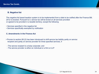 Service Tax Contd..



    B. Negative list

   The negative list based taxation system is to be implemented from a date to be notified after the Finance Bill,
   2012 is enacted. Pursuant to it, service tax will be levied on all services provided
   or agreed to be provided in a taxable territory, except the following:

   • Services specified in the negative list
   • Services specifically exempted by notification


   C. Amendments in the Finance Act


  • Proviso to section 68 (2) has been introduced to shift service tax liability partly on service
    recipient and partly on service provider for three specified services, if

    - The service recipient is a body corporate; and
    - The service provider is either an individual or a firm or LLP




                                                                          S.P. Nagrath & Co.                         34
 
