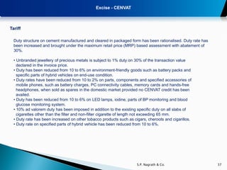 Excise - CENVAT



Tariff

  Duty structure on cement manufactured and cleared in packaged form has been rationalised. Duty rate has
  been increased and brought under the maximum retail price (MRP) based assessment with abatement of
  30%.

  • Unbranded jewellery of precious metals is subject to 1% duty on 30% of the transaction value
    declared in the invoice price.
  • Duty has been reduced from 10 to 6% on environment-friendly goods such as battery packs and
    specific parts of hybrid vehicles on end-use condition.
  • Duty rates have been reduced from 10 to 2% on parts, components and specified accessories of
    mobile phones, such as battery charges, PC connectivity cables, memory cards and hands-free
    headphones, when sold as spares in the domestic market provided no CENVAT credit has been
    availed.
  • Duty has been reduced from 10 to 6% on LED lamps, iodine, parts of BP monitoring and blood
    glucose monitoring system.
  • 10% ad valorem duty has been imposed in addition to the existing specific duty on all slabs of
    cigarettes other than the filter and non-filter cigarette of length not exceeding 65 mm.
  • Duty rate has been increased on other tobacco products such as cigars, cheroots and cigarillos.
  • Duty rate on specified parts of hybrid vehicle has been reduced from 10 to 6%.




                                                                     S.P. Nagrath & Co.                     37
 