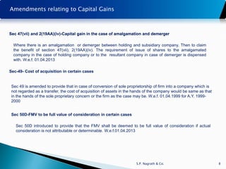 Amendments relating to Capital Gains



Sec 47(vii) and 2(19AA)(iv)-Capital gain in the case of amalgamation and demerger

  Where there is an amalgamation or demerger between holding and subsidiary company. Then to claim
  the benefit of section 47(vii), 2(19AA)(iv). The requirement of issue of shares to the amalgamated
  company in the case of holding company or to the resultant company in case of demerger is dispensed
  with. W.e.f. 01.04.2013

Sec-49- Cost of acquisition in certain cases


 Sec 49 is amended to provide that in case of conversion of sole proprietorship of firm into a company which is
 not regarded as a transfer, the cost of acquisition of assets in the hands of the company would be same as that
 in the hands of the sole proprietary concern or the firm as the case may be. W.e.f. 01.04.1999 for A.Y. 1999-
 2000


 Sec 50D-FMV to be full value of consideration in certain cases

   Sec 50D introduced to provide that the FMV shall be deemed to be full value of consideration if actual
   consideration is not attributable or determinable. W.e.f.01.04.2013




                                                                      S.P. Nagrath & Co.                           8
 