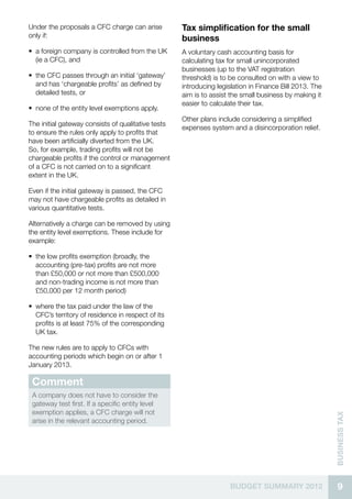 Under the proposals a CFC charge can arise          Tax simplification for the small
only if:                                            business
•• a foreign company is controlled from the UK      A voluntary cash accounting basis for
   (ie a CFC), and                                  calculating tax for small unincorporated
                                                    businesses (up to the VAT registration
•• the CFC passes through an initial ‘gateway’      threshold) is to be consulted on with a view to
   and has ‘chargeable profits’ as defined by       introducing legislation in Finance Bill 2013. The
   detailed tests, or                               aim is to assist the small business by making it
                                                    easier to calculate their tax.
•• none of the entity level exemptions apply.
                                                    Other plans include considering a simplified
The initial gateway consists of qualitative tests
                                                    expenses system and a disincorporation relief.
to ensure the rules only apply to profits that
have been artificially diverted from the UK.
So, for example, trading profits will not be
chargeable profits if the control or management
of a CFC is not carried on to a significant
extent in the UK.

Even if the initial gateway is passed, the CFC
may not have chargeable profits as detailed in
various quantitative tests.

Alternatively a charge can be removed by using
the entity level exemptions. These include for
example:

•• the low profits exemption (broadly, the
   accounting (pre-tax) profits are not more
   than £50,000 or not more than £500,000
   and non-trading income is not more than
   £50,000 per 12 month period)

•• where the tax paid under the law of the
   CFC’s territory of residence in respect of its
   profits is at least 75% of the corresponding
   UK tax.

The new rules are to apply to CFCs with
accounting periods which begin on or after 1
January 2013.

 Comment
 A company does not have to consider the
 gateway test first. If a specific entity level
 exemption applies, a CFC charge will not
                                                                                                        business Tax




 arise in the relevant accounting period.




                                                                    BUDGET SUMMARY 2012                   9
 
