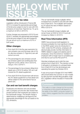 Employment
                    Issues
                    Company car tax rates                                The car fuel benefit charge multiplier will be
                                                                         increased from £18,800 to £20,200 with effect
                    Legislation will be introduced in Finance Bill       from 6 April 2012. The multiplier will increase
                    2012 to increase the appropriate percentage          by 2% above the rate of inflation (based on
                    of the list price subject to tax for cars with CO2   RPI) in 2013/14.
                    emissions of more than 75gm/km by 1% up to
                    a maximum of 35% in 2014/15.                         The van fuel benefit charge multiplier will
                                                                         remain frozen at £550 for 2012/13 and will
                    Further changes are proposed in 2015/16 and          increase by inflation in 2013/14.
                    2016/17 whereby the appropriate percentages
                    of the list price subject to tax will increase by    Real Time Information (RTI)
                    2% per annum up to a maximum of 37% in
                    both years.                                          HMRC have produced draft legislation to
                                                                         introduce probably the most significant change
                    Other changes                                        in the PAYE system since its introduction in
                                                                         1944. Under the RTI scheme, employers will
                    •• From April 2015 the five year exemption for       electronically provide monthly information to
                       zero emission cars and the lower rate of 5%       HMRC related to wages and salaries paid to
                       for ultra low emission (1-75gm/km) cars will      employees. Once the scheme is ‘bedded in’
                       come to an end.                                   employers will no longer have to complete year
                                                                         end returns such as the P35 and P14.
                    •• The percentage for zero emission and all
                       low emission petrol cars emitting less than       Volunteer employers are to pilot the new
                       95gm/km of CO2 will be 13% in 2015/16,            scheme from 6 April 2012. The intention is that
                       rising to 15% in 2016/17.                         it will apply to employers on a phased basis
                                                                         from 6 April 2013 so that all employers are
                    •• The percentage for low emission (95gm/km)
                                                                         operating the system by October 2013.
                       diesel cars in 2015/16 will be 16% as it will
                       include the 3% diesel supplement.                 It was announced in Budget 2012 that HMRC
                                                                         will consult before the summer on new models
                    •• From April 2016 the Government will remove
                                                                         for late payment and late filing penalties under
                       the 3% diesel supplement so that diesel cars
                                                                         RTI. Legislation will be included in Finance Bill
                       will be subject to the same level of tax as
                                                                         2013.
                       petrol cars.

                    Car and van fuel benefit charges                      Comment
                                                                          This really is a major change but the success
EMPLOYMENT ISSUES




                    Employees and directors who are provided              or otherwise of the scheme will depend on
                    with a company car and who also receive free          the ability of the HMRC computer system to
                    private fuel from their employers are subject to      cope. History suggests that this could be the
                    the fuel benefit charge. The benefit charge is        problem.
                    determined by multiplying a set figure by the
                    appropriate percentage for the car based on its
                    CO2 emissions.




10                  BUDGET SUMMARY 2012
 