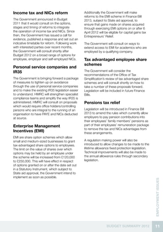 Income tax and NICs reform                         Additionally the Government will make
                                                   reforms to the EMI scheme in Finance Bill
The Government announced in Budget                 2013, subject to State aid approval, to
2011 that it would consult on the options,         ensure that gains made on shares acquired
stages and timing of reforms to integrate          through exercising EMI options on or after 6
the operation of income tax and NICs. Since        April 2012 will be eligible for capital gains tax
then, the Government has issued a call for         Entrepreneurs’ Relief.
evidence, published a response and set out an
indicative timetable for reform. Following work    The Government will consult on ways to
with interested parties over recent months,        extend access to EMI for academics who are
the Government will consult shortly after          employed by a qualifying company.
Budget 2012 on a broad range of options for
employee, employer and self-employed NICs.         Tax advantaged employee share
                                                   schemes
Personal service companies and
IR35                                               The Government will consider the
                                                   recommendations of the Office of Tax
The Government is bringing forward a package       Simplification’s review of tax advantaged share
of measures to tighten up on avoidance             schemes and will consult shortly on how to
through the use of personal service companies      take a number of these proposals forward.
and to make the existing IR35 legislation easier   Legislation will be included in future Finance
to understand. HMRC will strengthen specialist     Bills.
compliance teams and simplify the way IR35 is
administered. HMRC will consult on proposals       Pensions tax relief
which would require office holders/controlling
persons who are integral to the running of an      Legislation will be introduced in Finance Bill
organisation to have PAYE and NICs deducted        2013 to amend the rules which currently allow
at source.                                         employers to pay pension contributions into
                                                   their employees’ family members’ pensions as
Enterprise Management                              part of their employees’ remuneration package
                                                   to remove the tax and NICs advantages from
Incentives (EMI)                                   these arrangements.
EMI are share option schemes which allow
small and medium-sized businesses to grant         A regulation making power will also be
tax-advantaged share options to employees.         introduced to allow changes to be made to the
The limit on the value of shares over which        lifetime allowance fixed protection legislation.
options may be held by an employee under           Technical improvements will also be made to
the scheme will be increased from £120,000         the annual allowance rules through secondary
to £250,000. This will have effect in respect      legislation.
of options granted on or after the date set out
in a Statutory Instrument, which subject to
State aid approval, the Government intend to
implement as soon as possible.
                                                                                                       EMPLOYMENT ISSUES




                                                                    BUDGET SUMMARY 2012                11
 