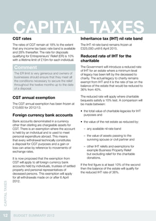 CAPITAL TAXES
                CGT rates                                            Inheritance tax (IHT) nil rate band
                The rates of CGT remain at 18% to the extent         The IHT nil rate band remains frozen at
                that any income tax basic rate band is available     £325,000 until 6 April 2015.
                and 28% thereafter. The rate for disposals
                qualifying for Entrepreneurs’ Relief (ER) is 10%     Reduced rate of IHT for the
                with a lifetime limit of £10m for each individual.   charitable
                 Comment                                             The Government will introduce a reduced rate
                                                                     of IHT for an estate where a minimum level
                 The ER limit is very generous and owners of         of legacy has been left by the deceased to
                 businesses should ensure that they meet all         charity. The actual legacy to charity remains
                 the conditions necessary to secure the relief       exempt from IHT and it is the rate of tax on the
                 throughout the twelve months up to the date         balance of the estate that would be reduced to
                 of a disposal.                                      36% from 40%.

                CGT annual exemption                                 The reduced rate will apply where charitable
                                                                     bequests satisfy a 10% test. A comparison will
                The CGT annual exemption has been frozen at          be made between:
                £10,600 for 2012/13.
                                                                     •• the total value of charitable legacies for IHT
                Foreign currency bank accounts                          purposes and

                Bank accounts denominated in a currency              •• the value of the net estate as reduced by:
                other than sterling are chargeable assets for
                CGT. There is an exemption where the account           –– any available nil rate band
                is held by an individual and is used to meet
                personal expenditure abroad. This means                –– the value of assets passing to the
                that every withdrawal technically constitutes             surviving spouse or civil partner and
                a disposal for CGT purposes and a gain or
                loss can arise by reference to movements of            –– other IHT reliefs and exemptions for
                exchange rates.                                           example Business Property Relief
                                                                          but excluding relief for the charitable
                It is now proposed that the exemption from                donations.
                CGT will apply to all foreign currency bank
                accounts held by individuals, trustees of settled    If the first figure is at least 10% of the second
                property and personal representatives of             then the balance of the estate will qualify for
                deceased persons. This exemption will apply          the reduced IHT rate of 36%.
                for all withdrawals made on or after 6 April
                2012.
CAPITAL TAXES




12              BUDGET SUMMARY 2012
 