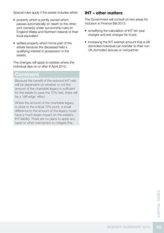 Special rules apply if the estate includes either:   IHT – other matters
•• property which is jointly owned which             The Government will consult on two areas for
   passes automatically on death to the other        inclusion in Finance Bill 2013:
   joint owner(s) under survivorship rules (in
   England Wales and Northern Ireland) or their      •• simplifying the calculation of IHT ten year
   local equivalent                                     charges and exit charges for trusts

•• settled property which forms part of the          •• increasing the IHT exempt amount that a UK
   estate because the deceased held a                   domiciled individual can transfer to their non
   qualifying interest in possession in the             UK domiciled spouse or civil partner.
   assets.

The changes will apply to estates where the
individual dies on or after 6 April 2012.

 Comment
 Because the benefit of the reduced IHT rate
 will be dependent on whether or not the
 amount of the charitable legacy is sufficient
 for the estate to pass the 10% test, there will
 be a ‘cliff edge’ effect.
 Where the amount of the charitable legacy
 is close to the critical 10% point, a small
 difference to the amount of the legacy could
 have a much larger impact on the estate’s
 IHT liability. There are no plans to apply any
 taper or other mechanism to mitigate this.




                                                                                                         CAPITAL TAXES




                                                                      BUDGET SUMMARY 2012                13
 