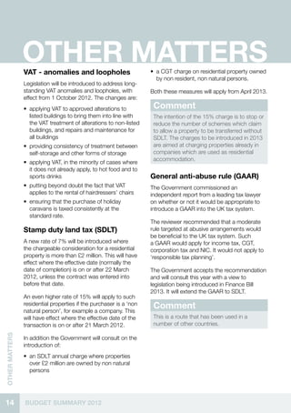 OTHER MATTERS
                VAT - anomalies and loopholes                       •• a CGT charge on residential property owned
                                                                       by non resident, non natural persons.
                Legislation will be introduced to address long-
                standing VAT anomalies and loopholes, with          Both these measures will apply from April 2013.
                effect from 1 October 2012. The changes are:
                •• applying VAT to approved alterations to           Comment
                   listed buildings to bring them into line with     The intention of the 15% charge is to stop or
                   the VAT treatment of alterations to non-listed    reduce the number of schemes which claim
                   buildings, and repairs and maintenance for        to allow a property to be transferred without
                   all buildings                                     SDLT. The charges to be introduced in 2013
                •• providing consistency of treatment between        are aimed at charging properties already in
                   self-storage and other forms of storage           companies which are used as residential
                                                                     accommodation.
                •• applying VAT, in the minority of cases where
                   it does not already apply, to hot food and to
                   sports drinks                                    General anti-abuse rule (GAAR)
                •• putting beyond doubt the fact that VAT           The Government commissioned an
                   applies to the rental of hairdressers’ chairs    independent report from a leading tax lawyer
                •• ensuring that the purchase of holiday            on whether or not it would be appropriate to
                   caravans is taxed consistently at the            introduce a GAAR into the UK tax system.
                   standard rate.
                                                                    The reviewer recommended that a moderate
                Stamp duty land tax (SDLT)                          rule targeted at abusive arrangements would
                                                                    be beneficial to the UK tax system. Such
                A new rate of 7% will be introduced where           a GAAR would apply for income tax, CGT,
                the chargeable consideration for a residential      corporation tax and NIC. It would not apply to
                property is more than £2 million. This will have    ‘responsible tax planning’.
                effect where the effective date (normally the
                date of completion) is on or after 22 March         The Government accepts the recommendation
                2012, unless the contract was entered into          and will consult this year with a view to
                before that date.                                   legislation being introduced in Finance Bill
                                                                    2013. It will extend the GAAR to SDLT.
                An even higher rate of 15% will apply to such
                residential properties if the purchaser is a ‘non
                natural person’, for example a company. This
                                                                     Comment
                will have effect where the effective date of the     This is a route that has been used in a
                transaction is on or after 21 March 2012.            number of other countries.
OTHER MATTERS




                In addition the Government will consult on the
                introduction of:
                •• an SDLT annual charge where properties
                   over £2 million are owned by non natural
                   persons




14              BUDGET SUMMARY 2012
 