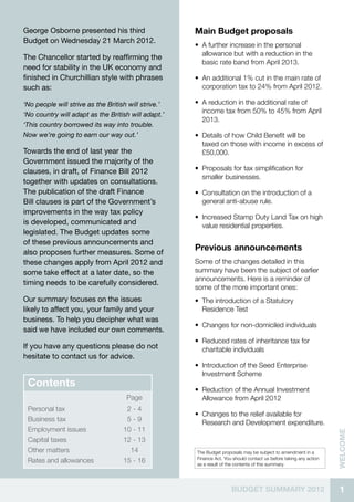 George Osborne presented his third                    Main Budget proposals
Budget on Wednesday 21 March 2012.
                                                      •• A further increase in the personal
                                                         allowance but with a reduction in the
The Chancellor started by reaffirming the
                                                         basic rate band from April 2013.
need for stability in the UK economy and
finished in Churchillian style with phrases           •• An additional 1% cut in the main rate of
such as:                                                 corporation tax to 24% from April 2012.

‘No people will strive as the British will strive.’   •• A reduction in the additional rate of
‘No country will adapt as the British will adapt.’
                                                         income tax from 50% to 45% from April
                                                         2013.
‘This country borrowed its way into trouble.
Now we’re going to earn our way out.’                 •• Details of how Child Benefit will be
                                                         taxed on those with income in excess of
Towards the end of last year the                         £50,000.
Government issued the majority of the
clauses, in draft, of Finance Bill 2012               •• Proposals for tax simplification for
                                                         smaller businesses.
together with updates on consultations.
The publication of the draft Finance                  •• Consultation on the introduction of a
Bill clauses is part of the Government’s                 general anti-abuse rule.
improvements in the way tax policy
                                                      •• Increased Stamp Duty Land Tax on high
is developed, communicated and                           value residential properties.
legislated. The Budget updates some
of these previous announcements and
also proposes further measures. Some of
                                                      Previous announcements
these changes apply from April 2012 and               Some of the changes detailed in this
some take effect at a later date, so the              summary have been the subject of earlier
                                                      announcements. Here is a reminder of
timing needs to be carefully considered.
                                                      some of the more important ones:
Our summary focuses on the issues                     •• The introduction of a Statutory
likely to affect you, your family and your               Residence Test
business. To help you decipher what was
                                                      •• Changes for non-domiciled individuals
said we have included our own comments.
                                                      •• Reduced rates of inheritance tax for
If you have any questions please do not                  charitable individuals
hesitate to contact us for advice.
                                                      •• Introduction of the Seed Enterprise
                                                         Investment Scheme
 Contents
                                                      •• Reduction of the Annual Investment
                                     Page                Allowance from April 2012
 Personal tax                        2-4
                                                      •• Changes to the relief available for
 Business tax                        5-9                 Research and Development expenditure.
 Employment issues                  10 - 11
                                                                                                                    welcome




 Capital taxes                      12 - 13
 Other matters                        14              The Budget proposals may be subject to amendment in a
                                                      Finance Act. You should contact us before taking any action
 Rates and allowances               15 - 16           as a result of the contents of this summary.




                                                                      BUDGET SUMMARY 2012                            1
 