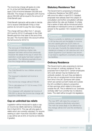 The income tax charge will apply at a rate          Statutory Residence Test
of 1% of the full Child Benefit award for
each £100 of income between £50,000 and             The Government is proposing to introduce
£60,000. The charge on taxpayers with income        a Statutory Residence Test (SRT) which
above £60,000 will be equal to the amount of        will come into effect in April 2013. Detailed
Child Benefit paid.                                 proposals have already been the subject of
                                                    consultation and further consultation will take
Child Benefit claimants will be able to decide      place before the rules are finalised. It is likely
not to receive Child Benefit if they or their       that a series of tests will be introduced which
partner do not wish to pay the new charge.          will enable an individual to arrive at a definitive
                                                    answer to the question ‘Am I resident in the
This charge will have effect from 7 January         UK?’.
2013 and for 2012/13 will apply to the Child
Benefit paid from that date to the end of the        Comment
tax year. The income taken into account will be
the full income for 2012/13.                         There is currently no definition of ‘residence’
                                                     in UK tax law and yet the liability to income
                                                     tax and capital gains tax (CGT) rests on
 Comment                                             knowing an individual’s UK residence status
 The removal of Child Benefit from                   for a tax year. Currently the determination of
 households containing a higher rate                 residence is based on old case law and, as a
 taxpayer had been announced previously.             recent Supreme Court decision has shown,
 However the detail of the way in which the          it can lead to significant uncertainty and large
 restriction would apply had been subject to         tax liabilities.
 speculation. The following example shows
 how the charge will be calculated.
                                                    Ordinary Residence
                                                    The Government is also proposing to remove
 Example                                            the concept of ‘ordinary residence’ for tax
 The Child Benefit for two children amounts         purposes from 6 April 2013. Certain employees
 to £1,752.                                         who work abroad may be treated as not
                                                    ordinarily resident. As such they are liable to
 The taxpayer’s adjusted net income is
                                                    UK tax only on employment income derived
 £54,000.
                                                    from time in the UK. Someone with duties
 The income tax charge will be £700.80.             which are carried out both inside and outside
                                                    the UK is entitled to deduct a proportion
 This is calculated as £17.52 for every £100
                                                    of their earnings which relate to time spent
 above £50,000.
                                                    outside the UK. This is referred to as ‘overseas
 For a taxpayer with adjusted net income of         workday relief’ but currently has no statutory
 £60,000 or above the income tax charge will        basis. This relief will be brought into legislation.
 equal the Child Benefit.
                                                     Comment
Cap on unlimited tax reliefs                         The new SRT will make the concept of
                                                     ordinary residence effectively redundant.
Legislation will be introduced to apply a cap
                                                     The main tax areas likely to be affected by
on income tax reliefs claimed by individuals
                                                     the change will be CGT and the remittance
                                                                                                           Personal tax




from 6 April 2013. The cap will only apply to
                                                     basis.
reliefs which are currently unlimited. For anyone
seeking to claim more than £50,000 in reliefs,
a cap will be set at 25% of income (or £50,000
if greater).




                                                                      BUDGET SUMMARY 2012                    3
 