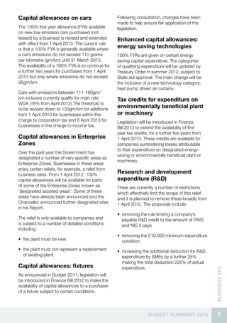 Capital allowances on cars                          Following consultation, changes have been
                                                    made to help ensure fair application of the
The 100% first year allowance (FYA) available       legislation.
on new low emission cars purchased (not
leased) by a business is revised and extended       Enhanced capital allowances:
with effect from 1 April 2013. The current rule
is that a 100% FYA is generally available where
                                                    energy saving technologies
a car’s emissions do not exceed 110 grams           100% FYAs are given on certain energy
per kilometre (gm/km) until 31 March 2013.          saving capital expenditure. The categories
The availability of a 100% FYA is to continue for   of qualifying expenditure will be updated by
a further two years for purchases from 1 April      Treasury Order in summer 2012, subject to
2013 but only where emissions do not exceed         State aid approval. The main change will be
95gm/km.                                            the inclusion of a new technology category:
                                                    heat pump driven air curtains.
Cars with emissions between 111-160gm/
km inclusive currently qualify for main rate        Tax credits for expenditure on
WDA (18% from April 2012).The threshold is
to be revised down to 130gm/km for additions
                                                    environmentally beneficial plant
from 1 April 2013 for businesses within the         or machinery
charge to corporation tax and 6 April 2013 for      Legislation will be introduced in Finance
businesses in the charge to income tax.             Bill 2013 to extend the availability of first
                                                    year tax credits, for a further five years from
Capital allowances in Enterprise                    1 April 2013. These credits are available for
Zones                                               companies surrendering losses attributable
                                                    to their expenditure on designated energy-
Over the past year the Government has
                                                    saving or environmentally beneficial plant or
designated a number of very specific areas as
                                                    machinery.
Enterprise Zones. Businesses in these areas
enjoy certain reliefs, for example, a relief from
business rates. From 1 April 2012, 100%
                                                    Research and development
capital allowances will be available for parts      expenditure (R&D)
of some of the Enterprise Zones known as            There are currently a number of restrictions
‘designated assisted areas’. Some of these          which effectively limit the scope of this relief
areas have already been announced and the           and it is planned to remove these broadly from
Chancellor announced further designated sites       1 April 2012. The proposals include:
in his Report.
                                                    •• removing the rule limiting a company’s
The relief is only available to companies and          payable R&D credit to the amount of PAYE
is subject to a number of detailed conditions          and NIC it pays
including:
                                                    •• removing the £10,000 minimum expenditure
•• the plant must be new                               condition
•• the plant must not represent a replacement       •• increasing the additional deduction for R&D
   of existing plant.                                  expenditure by SMEs by a further 25%
                                                       making the total deduction 225% of actual
Capital allowances: fixtures                           expenditure.
                                                                                                       business Tax




As announced in Budget 2011, legislation will
be introduced in Finance Bill 2012 to make the
availability of capital allowances to a purchaser
of a fixture subject to certain conditions.




                                                                     BUDGET SUMMARY 2012                 7
 