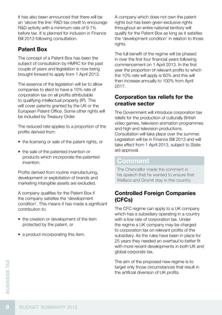 It has also been announced that there will be        A company which does not own the patent
               an ‘above the line’ R&D tax credit to encourage      rights but has been given exclusive rights
               R&D activity with a minimum rate of 9.1%             throughout an entire national territory will
               before tax. It is planned for inclusion in Finance   qualify for the Patent Box as long as it satisfies
               Bill 2013 following consultation.                    the ‘development condition’ in relation to those
                                                                    rights.
               Patent Box
                                                                    The full benefit of the regime will be phased
               The concept of a Patent Box has been the             in over the first four financial years following
               subject of consultation by HMRC for the past         commencement on 1 April 2013. In the first
               couple of years and legislation is now being         year the proportion of relevant profits to which
               brought forward to apply from 1 April 2013.          the 10% rate will apply is 60% and this will
                                                                    then increase annually to 100% from April
               The essence of the legislation will be to allow      2017.
               companies to elect to have a 10% rate of
               corporation tax on all profits attributable
                                                                    Corporation tax reliefs for the
               to qualifying intellectual property (IP). This
               will cover patents granted by the UK or the          creative sector
               European Patent Office. Some other rights will       The Government will introduce corporation tax
               be included by Treasury Order.                       reliefs for the production of culturally British
                                                                    video games, television animation programmes
               The reduced rate applies to a proportion of the      and high end television productions.
               profits derived from:                                Consultation will take place over the summer.
                                                                    Legislation will be in Finance Bill 2013 and will
               •• the licensing or sale of the patent rights, or
                                                                    take effect from 1 April 2013, subject to State
               •• the sale of the patented invention or             aid approval.
                  products which incorporate the patented
                  invention.                                         Comment
                                                                     The Chancellor made the comment in
               Profits derived from routine manufacturing,
                                                                     his speech that he wanted to ensure that
               development or exploitation of brands and
                                                                     Wallace and Gromit stay in this country.
               marketing intangible assets are excluded.

               A company qualifies for the Patent Box if            Controlled Foreign Companies
               the company satisfies the ‘development               (CFCs)
               condition’. This means it has made a significant
               contribution to:                                     The CFC regime can apply to a UK company
                                                                    which has a subsidiary operating in a country
               •• the creation or development of the item           with a low rate of corporation tax. Under
                  protected by the patent, or                       the regime a UK company may be charged
                                                                    to corporation tax on relevant profits of the
               •• a product incorporating this item.                subsidiary. As the rules have been in place for
                                                                    25 years they needed an overhaul to better fit
                                                                    with more recent developments in both UK and
                                                                    global corporate tax.

                                                                    The aim of the proposed new regime is to
business Tax




                                                                    target only those circumstances that result in
                                                                    the artificial diversion of UK profits.




  8            BUDGET SUMMARY 2012
 