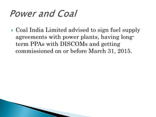    Coal India Limited advised to sign fuel supply
    agreements with power plants, having long-
    term PPAs with DISCOMs and getting
    commissioned on or before March 31, 2015.
 