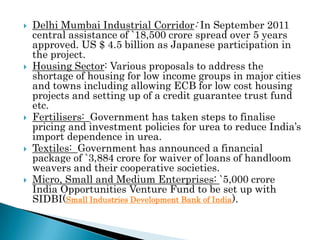    Delhi Mumbai Industrial Corridor: In September 2011
    central assistance of `18,500 crore spread over 5 years
    approved. US $ 4.5 billion as Japanese participation in
    the project.
   Housing Sector: Various proposals to address the
    shortage of housing for low income groups in major cities
    and towns including allowing ECB for low cost housing
    projects and setting up of a credit guarantee trust fund
    etc.
   Fertilisers: Government has taken steps to finalise
    pricing and investment policies for urea to reduce India’s
    import dependence in urea.
   Textiles: Government has announced a financial
    package of `3,884 crore for waiver of loans of handloom
    weavers and their cooperative societies.
   Micro, Small and Medium Enterprises: `5,000 crore
    India Opportunities Venture Fund to be set up with
    SIDBI(Small Industries Development Bank of India).
 