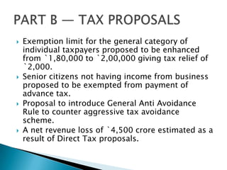   Exemption limit for the general category of
    individual taxpayers proposed to be enhanced
    from `1,80,000 to `2,00,000 giving tax relief of
    `2,000.
   Senior citizens not having income from business
    proposed to be exempted from payment of
    advance tax.
   Proposal to introduce General Anti Avoidance
    Rule to counter aggressive tax avoidance
    scheme.
   A net revenue loss of `4,500 crore estimated as a
    result of Direct Tax proposals.
 