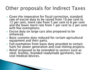    Given the imperative for fiscal correction, standard
    rate of excise duty to be raised from 10 per cent to
    12 per cent, merit rate from 5 per cent to 6 per cent
    and the lower merit rate from 1 per cent to 2 per cent
    with few exemptions.
   Excise duty on large cars also proposed to be
    enhanced.
   Basic customs duty reduced for certain agricultural
    equipment and their parts.
   Full exemption from basic duty provided to certain
    fuels for power generation and coal mining projects.
   Relief proposed to be extended to sectors such as
    steel, textiles, branded readymade garments, low-
    cost medical devices.
 