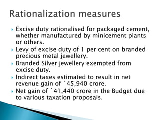   Excise duty rationalised for packaged cement,
    whether manufactured by minicement plants
    or others.
   Levy of excise duty of 1 per cent on branded
    precious metal jewellery.
   Branded Silver jewellery exempted from
    excise duty.
   Indirect taxes estimated to result in net
    revenue gain of `45,940 crore.
   Net gain of `41,440 crore in the Budget due
    to various taxation proposals.
 