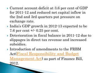    Current account deficit at 3.6 per cent of GDP
    for 2011-12 and reduced net capital inflow in
    the 2nd and 3rd quarters put pressure on
    exchange rate.
   India’s GDP growth in 2012-13 expected to be
    7.6 per cent +/- 0.25 per cent.
   Deterioration in fiscal balance in 2011-12 due to
    slippages in direct tax revenue and increased
    subsidies.
   Introduction of amendments to the FRBM
    Act(Fiscal Responsibility and Budget
    Management Act) as part of Finance Bill,
    2012.
 