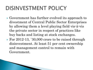    Government has further evolved its approach to
    divestment of Central Public Sector Enterprises
    by allowing them a level playing field vis-à-vis
    the private sector in respect of practices like
    buy backs and listing at stock exchanges.
   For 2012-13, `30,000 crore to be raised through
    disinvestment. At least 51 per cent ownership
    and management control to remain with
    Government.
 