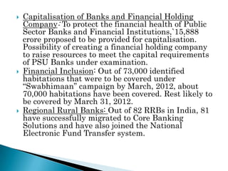    Capitalisation of Banks and Financial Holding
    Company: To protect the financial health of Public
    Sector Banks and Financial Institutions,`15,888
    crore proposed to be provided for capitalisation.
    Possibility of creating a financial holding company
    to raise resources to meet the capital requirements
    of PSU Banks under examination.
   Financial Inclusion: Out of 73,000 identified
    habitations that were to be covered under
    “Swabhimaan” campaign by March, 2012, about
    70,000 habitations have been covered. Rest likely to
    be covered by March 31, 2012.
   Regional Rural Banks: Out of 82 RRBs in India, 81
    have successfully migrated to Core Banking
    Solutions and have also joined the National
    Electronic Fund Transfer system.
 