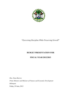 “Exercising Discipline While Preserving Growth”




                         BUDGET PRESENTATION FOR

                             FISCAL YEAR 2012/2013




Hon. Dean Barrow
Prime Minister and Minister of Finance and Economic Development
Belmopan
Friday, 29 June, 2012


                                                                     1
 
