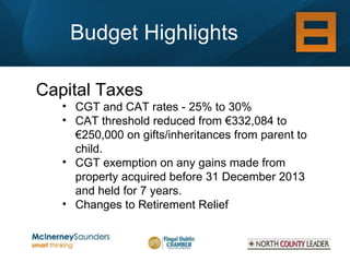 Budget Highlights Capital Taxes CGT and CAT rates - 25% to 30% CAT threshold reduced from €332,084 to €250,000 on gifts/inheritances from parent to child.  CGT exemption on any gains made from property acquired before 31 December 2013 and held for 7 years. Changes to Retirement Relief 