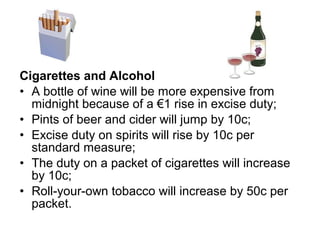 Cigarettes and Alcohol
• A bottle of wine will be more expensive from
  midnight because of a €1 rise in excise duty;
• Pints of beer and cider will jump by 10c;
• Excise duty on spirits will rise by 10c per
  standard measure;
• The duty on a packet of cigarettes will increase
  by 10c;
• Roll-your-own tobacco will increase by 50c per
  packet.
 