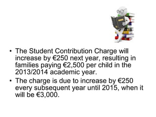 • The Student Contribution Charge will
  increase by €250 next year, resulting in
  families paying €2,500 per child in the
  2013/2014 academic year.
• The charge is due to increase by €250
  every subsequent year until 2015, when it
  will be €3,000.
 