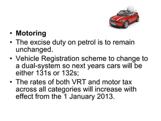 • Motoring
• The excise duty on petrol is to remain
  unchanged.
• Vehicle Registration scheme to change to
  a dual-system so next years cars will be
  either 131s or 132s;
• The rates of both VRT and motor tax
  across all categories will increase with
  effect from the 1 January 2013.
 