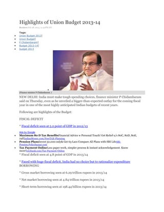 Highlights of Union Budget 2013-14
Reuters Feb 28, 2013, 12.50PM IST

Tags:
Union Budget 2013|
Union Budget|
P Chidambaram|
Budget 2013-14|
budget 2013




(Finance minister P Chidambaram. )

NEW DELHI: India must make tough spending choices, finance minister P Chidambaram
said on Thursday, even as he unveiled a bigger-than-expected outlay for the coming fiscal
year in one of the most highly anticipated Indian budgets of recent years.

Following are highlights of the Budget:

FISCAL DEFICIT

* Fiscal deficit seen at 5.2 point of GDP in 2012/13
Ads by Google
Maximum 80 D Tax BenefitsFinancial Advice w Personal Touch! Get Relief u/s 80C, 80D, 80E,
24EIndianMoney.com/FreeTAX-Planning
Pension PlansInvest 50,000 only& Get 63 Lacs Compare All Plans with SBI Life SBI-
Pension.Policybazaar.com
Tax Payment OnlineLess paper work, simpler process & instant acknowledgement. Know
more!icicibank.com/Tax-Payment-Online
* Fiscal deficit seen at 4.8 point of GDP in 2013/14

* Faced with huge fiscal deficit, India had no choice but to rationalize expenditure
BORROWING

* Gross market borrowing seen at 6.29 trillion rupees in 2013/14

* Net market borrowing seen at 4.84 trillion rupees in 2013/14

* Short-term borrowing seen at 198.44 billion rupees in 2013/14
 