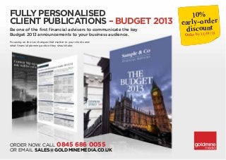 Fully personalised                   10%
client publications – Budget 2013 early-order
Be one of the first financial advisers to communicate the key   discount13
                                                                    13/03/
Budget 2013 announcements to your business audience.            Order by
Focusing on the tax changes that matter to your clients and
what financial planning action they should take.




ORDER NOW. Call 0845 686 0055
or email sales@goldminemedia.co.uk
 